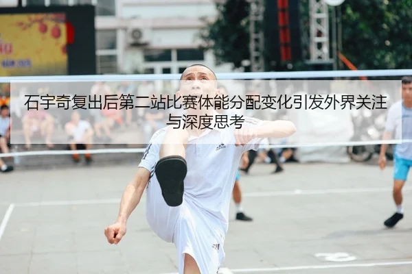 石宇奇复出后第二站比赛体能分配变化引发外界关注与深度思考
